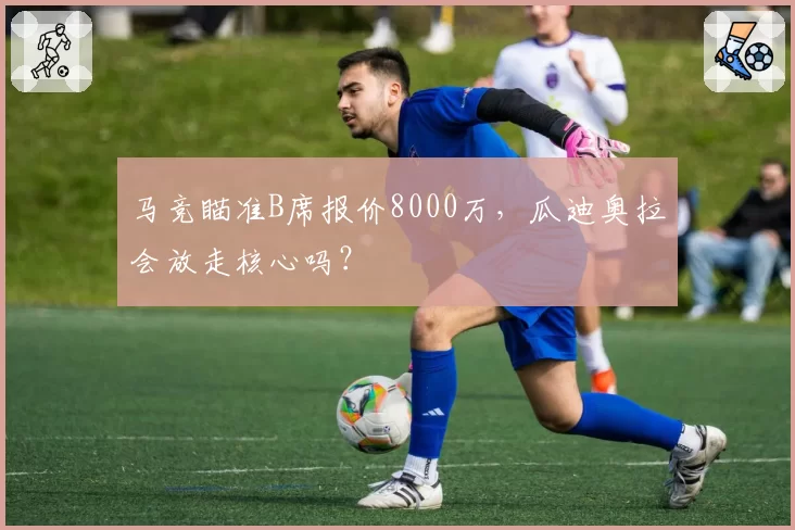 马竞瞄准B席报价8000万，瓜迪奥拉会放走核心吗？