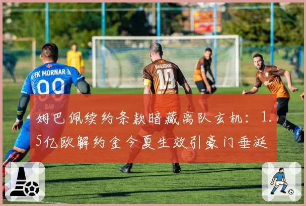 姆巴佩续约条款暗藏离队玄机：1.5亿欧解约金今夏生效引豪门垂涎