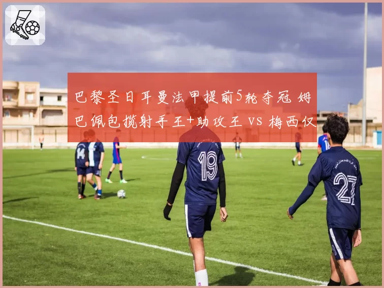巴黎圣日耳曼法甲提前5轮夺冠 姆巴佩包揽射手王+助攻王 vs 梅西仅8球
