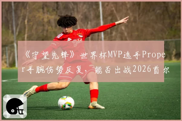 《守望先锋》世界杯MVP选手Proper手腕伤势反复,能否出战2026首尔锦标赛待评估