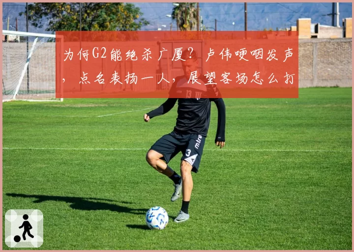 为何G2能绝杀广厦？卢伟哽咽发声，点名表扬一人，展望客场怎么打