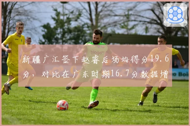 新疆广汇签下赵睿后场均得分19.6分，对比在广东时期16.7分数据增长