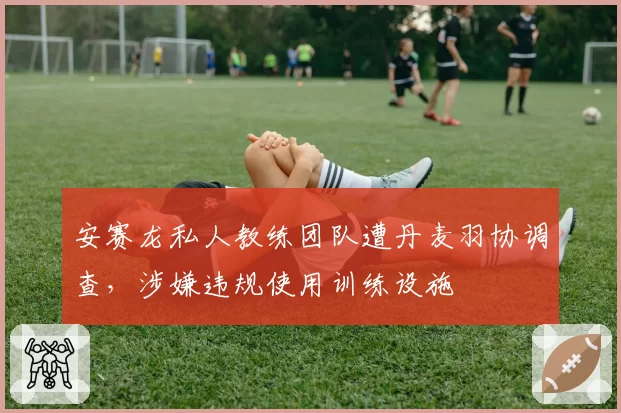 安赛龙私人教练团队遭丹麦羽协调查，涉嫌违规使用训练设施