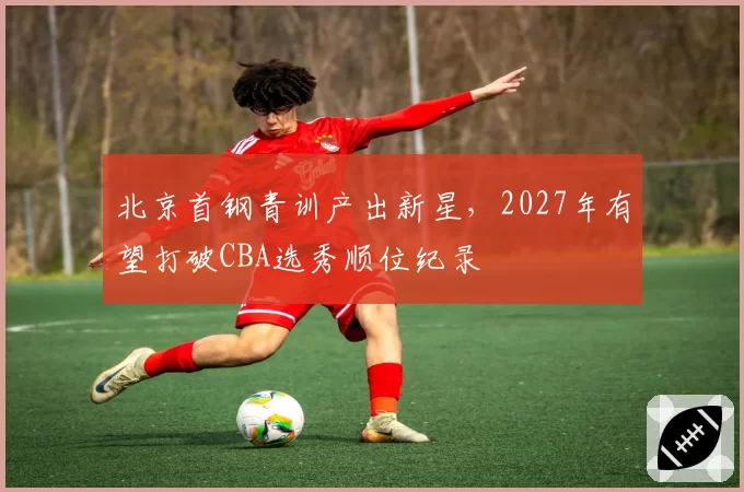 北京首钢青训产出新星，2027年有望打破CBA选秀顺位纪录
