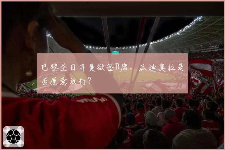 巴黎圣日耳曼欲签B席，瓜迪奥拉是否愿意放行？