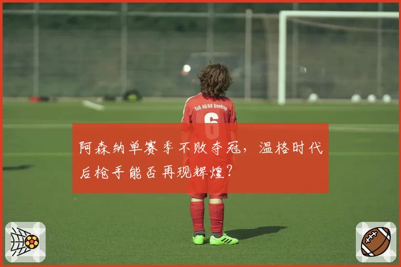 阿森纳单赛季不败夺冠，温格时代后枪手能否再现辉煌？