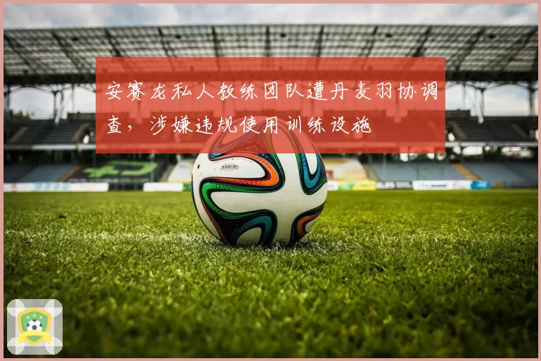 安赛龙私人教练团队遭丹麦羽协调查，涉嫌违规使用训练设施