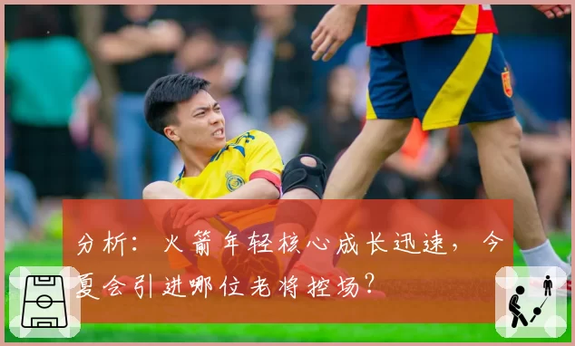 分析：火箭年轻核心成长迅速，今夏会引进哪位老将控场？