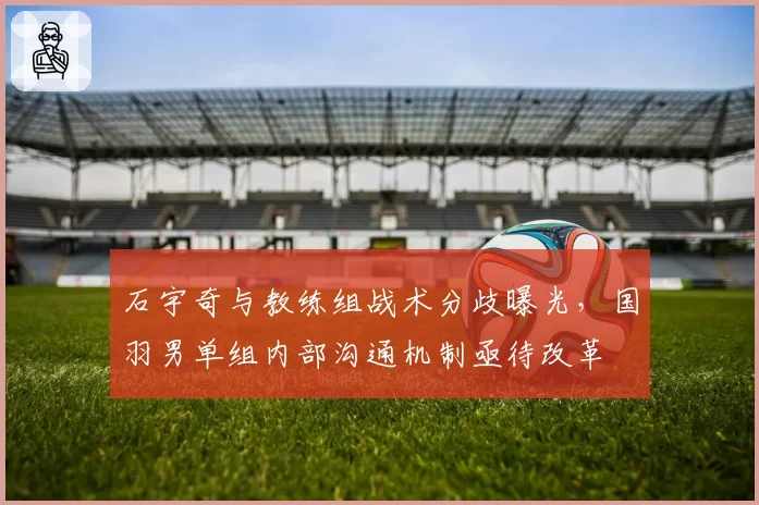石宇奇与教练组战术分歧曝光，国羽男单组内部沟通机制亟待改革