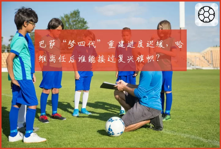 巴萨“梦四代”重建进度迟缓，哈维离任后谁能接过复兴旗帜？