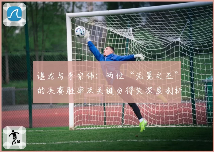 谌龙与李宗伟：两位“无冕之王”的决赛胜率及关键分得失深度剖析