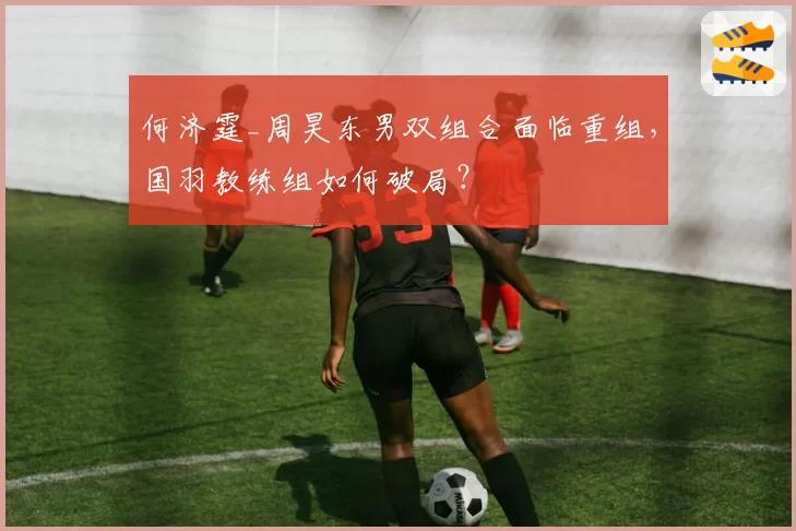 何济霆_周昊东男双组合面临重组,国羽教练组如何破局?