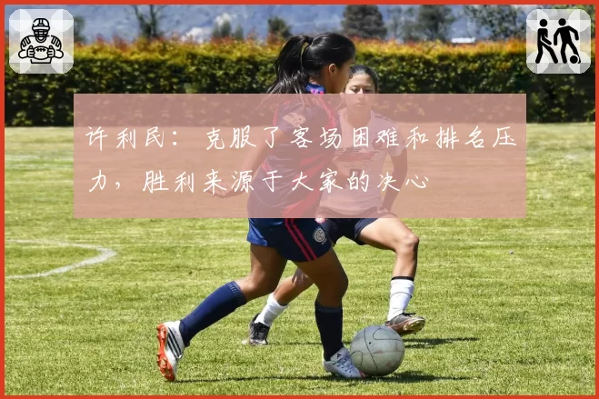 许利民：克服了客场困难和排名压力，胜利来源于大家的决心