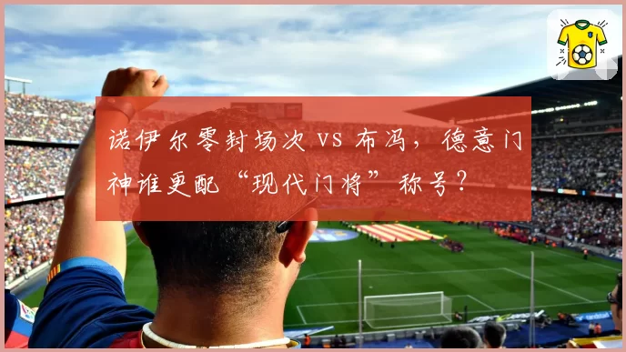 诺伊尔零封场次 vs 布冯，德意门神谁更配“现代门将”称号？