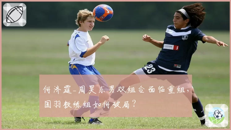 何济霆_周昊东男双组合面临重组,国羽教练组如何破局?