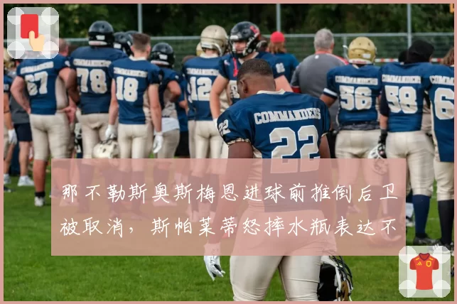 那不勒斯奥斯梅恩进球前推倒后卫被取消，斯帕莱蒂怒摔水瓶表达不满