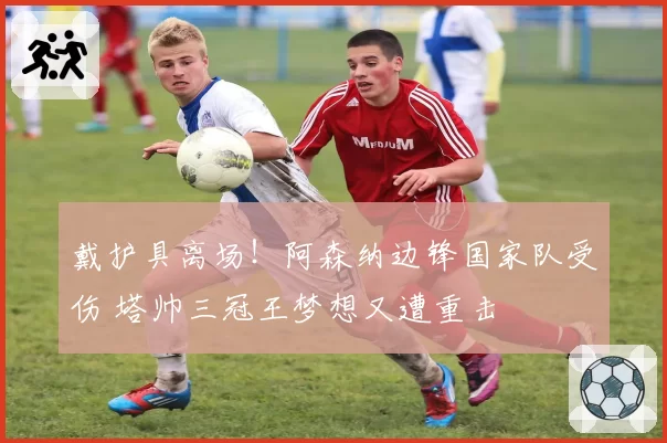 戴护具离场！阿森纳边锋国家队受伤 塔帅三冠王梦想又遭重击