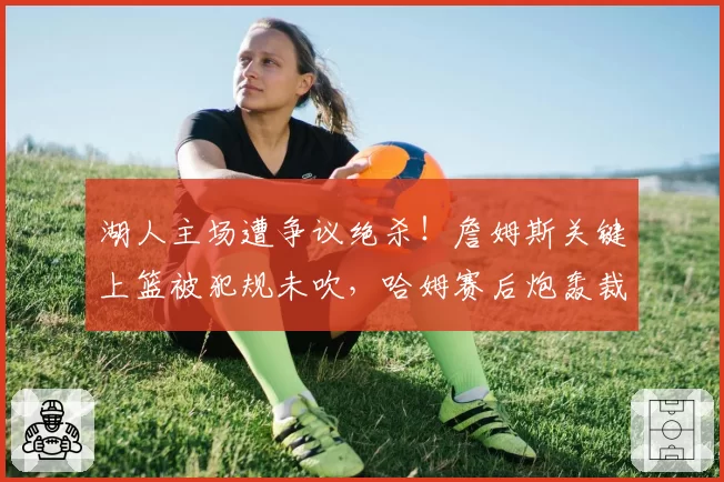 湖人主场遭争议绝杀！詹姆斯关键上篮被犯规未吹，哈姆赛后炮轰裁判