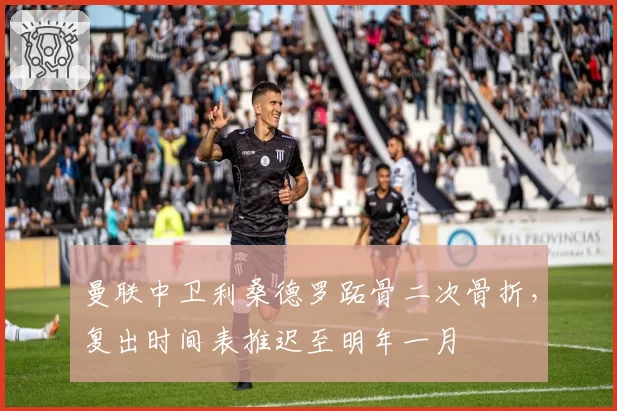 曼联中卫利桑德罗跖骨二次骨折，复出时间表推迟至明年一月