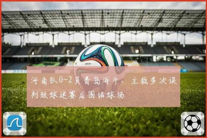 河南队0-2负青岛海牛，主裁多次误判致球迷赛后围堵球场