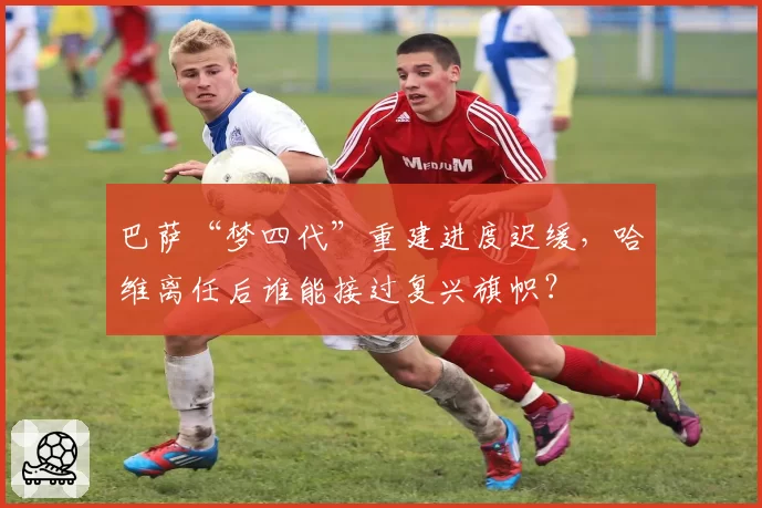 巴萨“梦四代”重建进度迟缓，哈维离任后谁能接过复兴旗帜？
