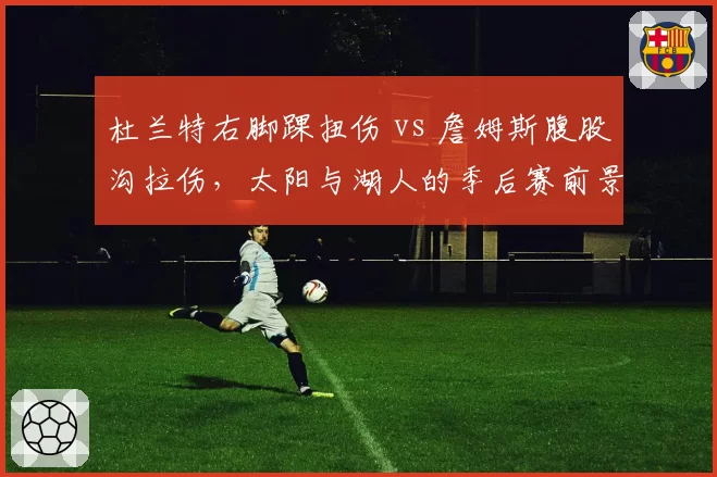 杜兰特右脚踝扭伤 vs 詹姆斯腹股沟拉伤，太阳与湖人的季后赛前景对比分析