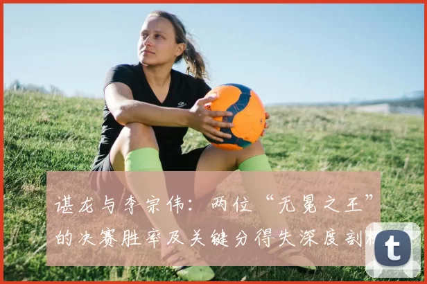 谌龙与李宗伟：两位“无冕之王”的决赛胜率及关键分得失深度剖析