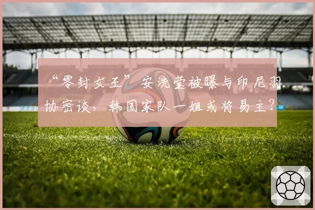 “零封女王”安洗莹被曝与印尼羽协密谈,韩国家队一姐或将易主?