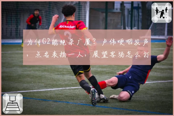 为何G2能绝杀广厦？卢伟哽咽发声，点名表扬一人，展望客场怎么打