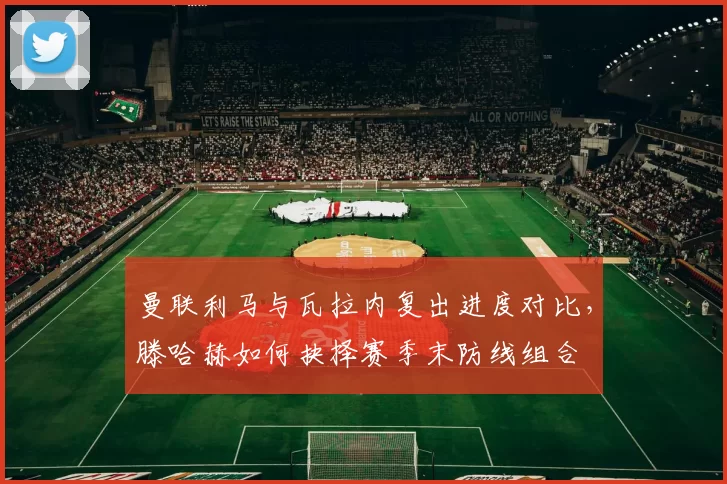 曼联利马与瓦拉内复出进度对比，滕哈赫如何抉择赛季末防线组合