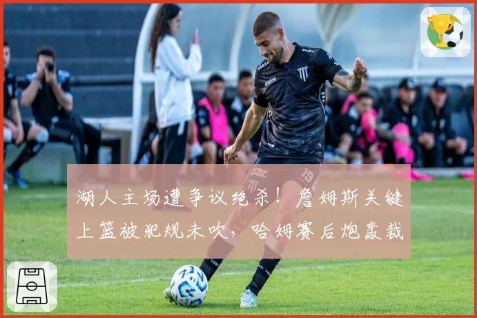湖人主场遭争议绝杀！詹姆斯关键上篮被犯规未吹，哈姆赛后炮轰裁判
