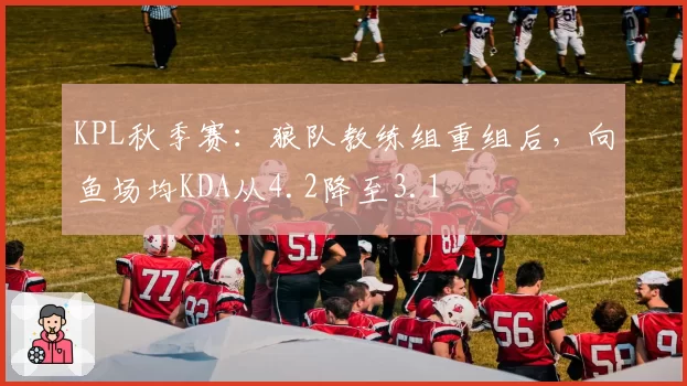 KPL秋季赛：狼队教练组重组后，向鱼场均KDA从4.2降至3.1