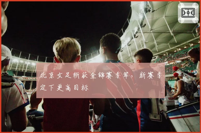 北京女足斩获全锦赛季军，新赛季定下更高目标