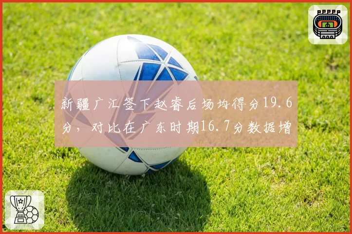 新疆广汇签下赵睿后场均得分19.6分，对比在广东时期16.7分数据增长