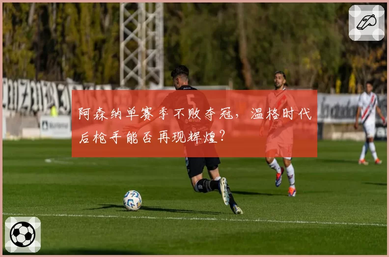阿森纳单赛季不败夺冠,温格时代后枪手能否再现辉煌?