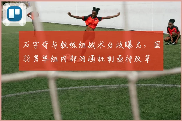 石宇奇与教练组战术分歧曝光，国羽男单组内部沟通机制亟待改革