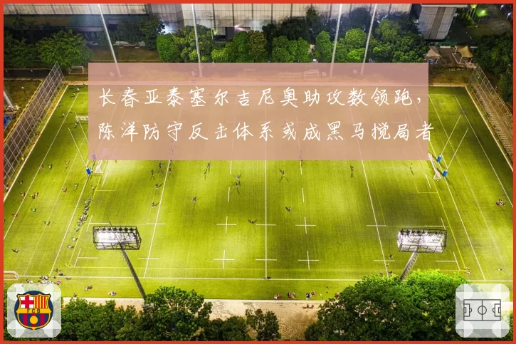 长春亚泰塞尔吉尼奥助攻数领跑,陈洋防守反击体系或成黑马搅局者