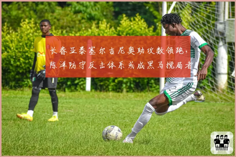 长春亚泰塞尔吉尼奥助攻数领跑,陈洋防守反击体系或成黑马搅局者