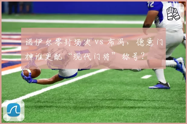 诺伊尔零封场次 vs 布冯，德意门神谁更配“现代门将”称号？