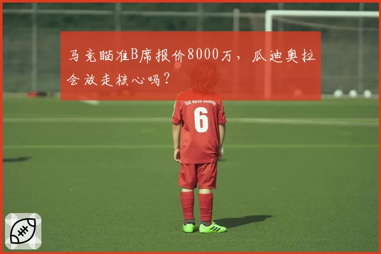 马竞瞄准B席报价8000万，瓜迪奥拉会放走核心吗？