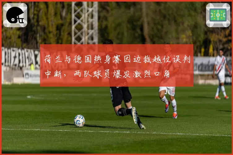 荷兰与德国热身赛因边裁越位误判中断，两队球员爆发激烈口角
