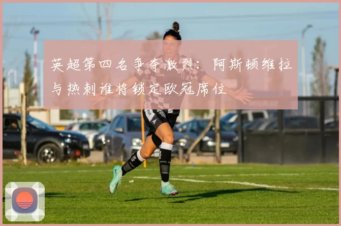 英超第四名争夺激烈：阿斯顿维拉与热刺谁将锁定欧冠席位