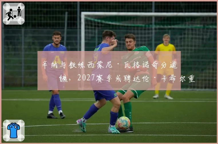 辛纳与教练西蒙尼·瓦格诺奇分道扬镳，2027赛季或聘达伦·卡希尔重塑战术