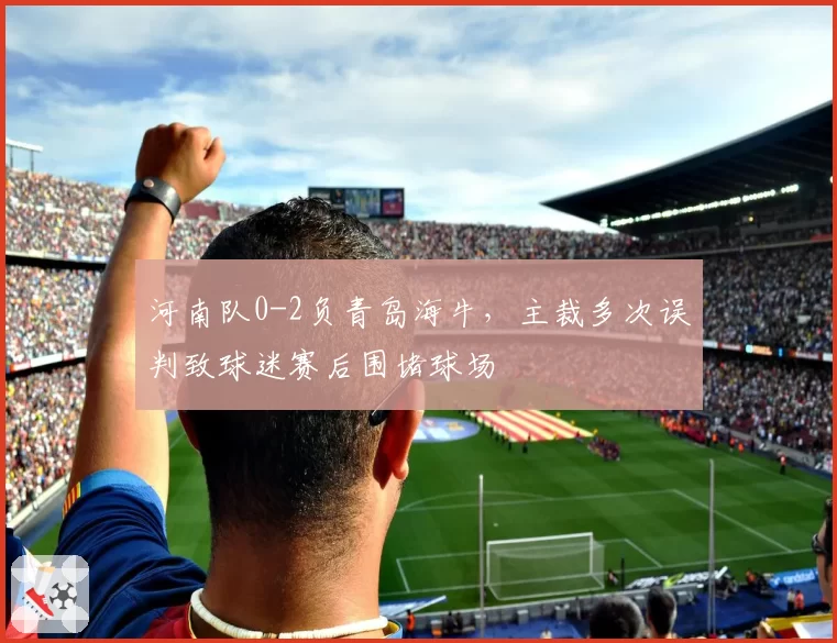 河南队0-2负青岛海牛，主裁多次误判致球迷赛后围堵球场