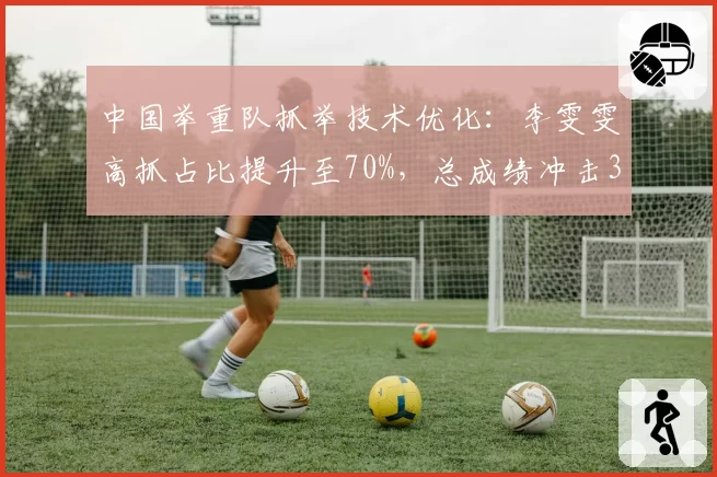 中国举重队抓举技术优化：李雯雯高抓占比提升至70%，总成绩冲击345公斤